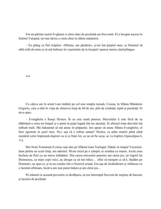Era un părinte numit Evghenie a cărui stare de pocăinţă era frecventă. El a început asceza în
Schitul Vatoped, iar mai târziu a venit chiar la sfânta mănăstire.

     – Eu plâng ca fiul risipitor: «Părinte, am păcătuit», şi-mi bat pieptul meu, ca Domnul să
aibă milă de mine şi să mă îmbrace în veşmintele de la început! spunea mereu când plângea.




     ***




     Cu câţiva ani în urmă l-am întâlnit pe cel mai simplu monah, Cosma, în Sfânta Mănăstire
Grigoriu, care a trăit în viaţa de chinovie timp de 60 de ani, plin de credinţă, luptă şi pocăinţă. El
mi-a spus:

      – Evanghelia e Însuşi Hristos. În ea este toată puterea. Diavolului îi este frică de ea
(Bătrânul o citea tot timpul şi o purta la piept legată într-un săculeţ). În ultimul timp diavolul mă
tulbură mult. Mă îndeamnă să mă arunc în prăpastie; îmi spune să arunc Sfânta Evanghelie; el
face zgomote în jurul meu. Nu-i aşa că e nebun satana? Hristos va arăta martiri până când
numărul celor împreună-slujitori cu ei şi fraţii lor, ce au să fie ucişi, se va împlini (Apocalipsa 6,
11).

     Din Noul Testament îl citesc mai ales pe Sfântul Ioan Teologul. Odată, în timpul Vecerniei,
doar pentru un scurt timp, am adormit. M-am trezit pe o câmpie ce semăna cu marea. Acolo erau
buchete de flori cu un miros îmbătător. Din cauza mirosului puternic am căzut jos, iar îngerii lui
Dumnezeu, ca nişte copii mici, au alergat ca să mă ridice… «Hai să mergem şi să-L lăudăm pe
Domnul», au spus ei, şi m-au condus într-o biserică uriaşă. Era aşa de încântătoare şi strălucea cu
o lumină orbitoare, încât n-am mai putut îndura şi am căzut jos…

       Pe măsură ce această povestire se desfăşura, ea era întreruptă frecvent de suspine de bucurie
şi lacrimi de pocăinţă.
 