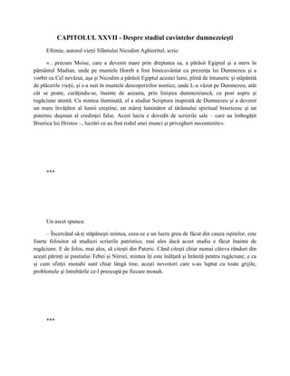 CAPITOLUL XXVII - Despre studiul cuvintelor dumnezeieşti
     Eftimie, autorul vieţii Sfântului Nicodim Aghioritul, scrie:

      «…precum Moise, care a devenit mare prin dreptatea sa, a părăsit Egiptul şi a mers în
pământul Madian, unde pe muntele Horeb a fost binecuvântat cu prezenţa lui Dumnezeu şi a
vorbit cu Cel nevăzut, aşa şi Nicodim a părăsit Egiptul acestei lumi, plină de întuneric şi stăpânită
de plăcerile vieţii, şi s-a suit în muntele descoperirilor noetice, unde L-a văzut pe Dumnezeu, atât
cât se poate, curăţindu-se, înainte de aceasta, prin liniştea dumnezeiască, cu post aspru şi
rugăciune atentă. Cu mintea iluminată, el a studiat Scriptura inspirată de Dumnezeu şi a devenit
un mare învăţător al lumii creştine, un măreţ luminător al tărâmului spiritual bisericesc şi un
puternic duşman al credinţei false. Acest lucru e dovedit de scrierile sale – care au îmbogăţit
Biserica lui Hristos –, lucrări ce au fost rodul unei munci şi privegheri necontenite».




     ***




     Un ascet spunea:

      – Încercând să-ţi stăpâneşti mintea, ceea ce e un lucru greu de făcut din cauza ispitelor, este
foarte folositor să studiezi scrierile patristice, mai ales dacă acest studiu e făcut înainte de
rugăciune. E de folos, mai ales, să citeşti din Pateric. Când citeşti chiar numai câteva rânduri din
aceşti părinţi ai pustiului Tebei şi Nitriei, mintea îţi este înălţată şi hrănită pentru rugăciune; e ca
şi cum sfinţii monahi sunt chiar lângă tine, aceşti nevoitori care s-au luptat cu toate grijile,
problemele şi întrebările ce-l preocupă pe fiecare monah.




     ***
 