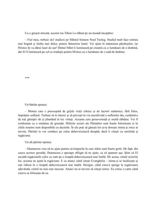 Cu o greacă stricată, ascetul rus Tihon l-a sfătuit pe un monah începător:

      – Fiul meu, trebuie să-l studiezi pe Sfântul Simeon Noul Teolog. Studiul mult face mintea
mai bogată şi limba mai dulce, pentru lămurirea lumii. Vei ajuta la mântuirea păcătoşilor, iar
Hristos îţi va dărui lauri de aur! Duhul Sfânt îi luminează pe creştini cu o lumânare de o drahmă,
dar El îl luminează pe cel ce trudeşte pentru Hristos cu o lumânare de o sută de drahme.




     ***




     Un bătrân spunea:

      – Mintea care e preocupată de grijile vieţii zilnice şi de lucruri zadarnice, fără folos,
împrăştie sufletul. Trebuie să te întorci şi să priveşti la via necultivată a sufletului tău, curăţind-o
de toţi ghimpii răi şi plantând în loc virtuţi. Aceasta cere perseverenţă şi multă răbdare. Vei fi
confruntat cu o mulţime de greutăţi. Diferite scrieri ale Părinţilor sunt foarte folositoare şi în
zilele noastre sunt disponibile cu duzinile. În ele poţi să găseşti tot ce-ţi doreşte inima şi orice ai
nevoie. Părinţii te vor conduce pe calea duhovnicească dreaptă, dacă îi citeşti cu umilinţă şi
rugăciune.

     Un alt părinte spunea:

      – Dumnezeu vrea să ne ajute pentru că timpurile în care trăim sunt foarte grele. De fapt, din
cauza acestor greutăţi, Dumnezeu e aproape obligat să ne ajute, ca să spunem aşa. Ştim că El
ascultă rugăciunile celor ce sunt pe o treaptă duhovnicească mai înaltă. De aceea, citind scrierile
lor, acestea ne ajută la rugăciune. E ca atunci când citeşti Evanghelia – inima ţi se încălzeşte şi
eşti ridicat la o treaptă duhovnicească mai înaltă. Desigur, când cineva ajunge la rugăciunea
adevărată, cititul nu mai este necesar. Atunci nu ai nevoie să citeşti nimic. Eu citesc o carte când
cineva se foloseşte de ea.
 