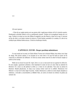 ***




     Alt ascet spunea:

      – Chiar de ne rugăm pentru noi sau pentru alţii, rugăciunea trebuie să fie în inimile noastre.
Problemele celorlalţi trebuie să fie şi problemele noastre. Trebuie să te pregăteşti înainte de a te
ruga. Trebuie să citeşti un text din Sfânta Evanghelie sau din Pateric şi apoi să te rogi. E necesar
un pic de efort, ca să aduci mintea în inima ta. Cititul înainte seamănă cu o acadea; el e dat să ne
conducă spre tărâmul duhovnicesc. Cititul ne încălzeşte inimile.




                CAPITOLUL XXVIII - Despre pocăinţa mântuitoare
      Cu mai mulţi ani în urmă, în Chilia Sfintei Treimi de la Schitul Sfânta Ana trăiau cinci fraţi
de sânge. Din pizma satanei, ei au început să se certe între ei în aşa fel încât au ajuns să fie
cunoscuţi ca aducători de tulburare. Ei însă îşi cereau iertare unul de la altul în fiecare noapte şi
astfel au fost iertaţi.

     Mulţi ani au trecut în acest fel. Apoi, într-o zi, nu s-a mai auzit nici un zgomot în chilia lor.
În acea noapte, egumenul schitului a fost înştiinţat în somn că toţi cei cinci fraţi au adormit în
Domnul. El a mers cu alţi părinţi la chilie şi a văzut că era adevărat. Toţi cinci au plecat la
Domnul, făcând plecăciune, în timp ce-şi cereau iertare unul de la celălalt. Dumnezeu Cel
Milostiv i-a luat la El chiar după Vecernie. Astfel, Dumnezeu a arătat un semn despre dreptate şi
mântuire, o dovadă a corectitudinii şi răbdării Sale, un semn că nimeni nu trebuie să judece pe
semenii săi.




     ***
 