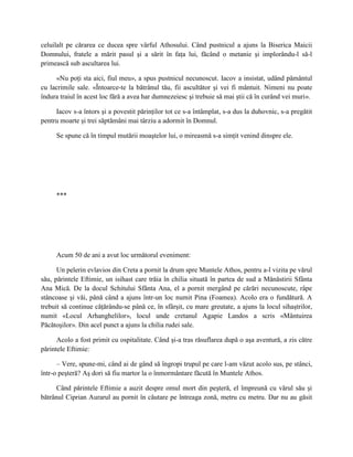 celuilalt pe cărarea ce ducea spre vârful Athosului. Când pustnicul a ajuns la Biserica Maicii
Domnului, fratele a mărit pasul şi a sărit în faţa lui, făcând o metanie şi implorându-l să-l
primească sub ascultarea lui.

     «Nu poţi sta aici, fiul meu», a spus pustnicul necunoscut. Iacov a insistat, udând pământul
cu lacrimile sale. «Întoarce-te la bătrânul tău, fii ascultător şi vei fi mântuit. Nimeni nu poate
îndura traiul în acest loc fără a avea har dumnezeiesc şi trebuie să mai ştii că în curând vei muri».

     Iacov s-a întors şi a povestit părinţilor tot ce s-a întâmplat, s-a dus la duhovnic, s-a pregătit
pentru moarte şi trei săptămâni mai târziu a adormit în Domnul.

     Se spune că în timpul mutării moaştelor lui, o mireasmă s-a simţit venind dinspre ele.




     ***




     Acum 50 de ani a avut loc următorul eveniment:

      Un pelerin evlavios din Creta a pornit la drum spre Muntele Athos, pentru a-l vizita pe vărul
său, părintele Eftimie, un isihast care trăia în chilia situată în partea de sud a Mănăstirii Sfânta
Ana Mică. De la docul Schitului Sfânta Ana, el a pornit mergând pe cărări necunoscute, râpe
stâncoase şi văi, până când a ajuns într-un loc numit Pina (Foamea). Acolo era o fundătură. A
trebuit să continue căţărându-se până ce, în sfârşit, cu mare greutate, a ajuns la locul sihaştrilor,
numit «Locul Arhanghelilor», locul unde cretanul Agapie Landos a scris «Mântuirea
Păcătoşilor». Din acel punct a ajuns la chilia rudei sale.

      Acolo a fost primit cu ospitalitate. Când şi-a tras răsuflarea după o aşa aventură, a zis către
părintele Eftimie:

      – Vere, spune-mi, când ai de gând să îngropi trupul pe care l-am văzut acolo sus, pe stânci,
într-o peşteră? Aş dori să fiu martor la o înmormântare făcută în Muntele Athos.

      Când părintele Eftimie a auzit despre omul mort din peşteră, el împreună cu vărul său şi
bătrânul Ciprian Aurarul au pornit în căutare pe întreaga zonă, metru cu metru. Dar nu au găsit
 