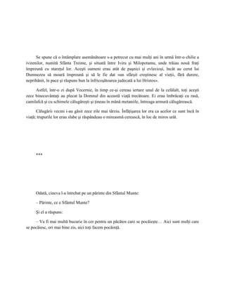 Se spune că o întâmplare asemănătoare s-a petrecut cu mai mulţi ani în urmă într-o chilie a
ivirenilor, numită Sfânta Treime, şi situată între Iviru şi Milopotamu, unde trăiau nouă fraţi
împreună cu stareţul lor. Aceşti oameni erau atât de paşnici şi evlavioşi, încât au cerut lui
Dumnezeu să moară împreună şi să le fie dat «un sfârşit creştinesc al vieţii, fără durere,
neprihănit, în pace şi răspuns bun la înfricoşătoarea judecată a lui Hristos».

     Astfel, într-o zi după Vecernie, în timp ce-şi cereau iertare unul de la celălalt, toţi aceşti
zece binecuvântaţi au plecat la Domnul din această viaţă trecătoare. Ei erau îmbrăcaţi cu rasă,
camilafcă şi cu schimele călugăreşti şi ţineau în mână metaniile, întreaga armură călugărească.

      Călugării vecini i-au găsit zece zile mai târziu. Înfăţişarea lor era ca acelor ce sunt încă în
viaţă; trupurile lor erau slabe şi răspândeau o mireasmă cerească, în loc de miros urât.




     ***




     Odată, cineva l-a întrebat pe un părinte din Sfântul Munte:

     – Părinte, ce e Sfântul Munte?

     Şi el a răspuns:

     – Va fi mai multă bucurie în cer pentru un păcătos care se pocăieşte… Aici sunt mulţi care
se pocăiesc, ori mai bine zis, aici toţi facem pocăinţă.
 