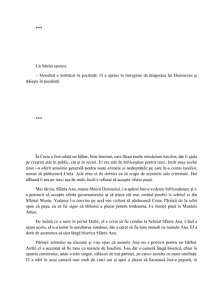 ***




      Un bătrân spunea:

      – Monahul e îmbrăcat în pocăinţă. El e aprins în întregime de dragostea lui Dumnezeu şi
trăieşte în pocăinţă.




      ***




      În Creta a fost odată un tâlhar, bine înarmat, care făcea multe stricăciuni turcilor, dar îi ajuta
pe creştini atât în public, cât şi în secret. El era atât de înfricoşător pentru turci, încât paşa acelui
ţinut i-a oferit amnistie generală pentru toate crimele şi nedreptăţile pe care le-a comis turcilor,
numai să părăsească Creta. Atât erau ei de dornici ca să scape de acţiunile sale criminale. Dar
tâlharul îi ura pe turci aşa de mult, încât a refuzat să accepte oferta paşei.

     Mai târziu, Sfânta Ana, mama Maicii Domnului, i-a apărut într-o vedenie înfricoşătoare şi i-
a poruncit să accepte oferta guvernatorului şi să plece cât mai curând posibil la schitul ei din
Sfântul Munte. Vedenia l-a convins pe acel om violent să părăsească Creta. Părinţii de la schit
spun că paşa, ca să fie sigur că tâlharul a plecat pentru totdeauna, l-a însoţit până la Muntele
Athos.

      De îndată ce a sosit în portul Dafni, el a cerut să fie condus la Schitul Sfânta Ana. Când a
ajuns acolo, el n-a intrat în ascultarea nimănui, dar a cerut să fie tuns monah cu numele Ana. El a
dorit de asemenea să stea lângă biserica Sfânta Ana.

      Părinţii schitului au discutat şi i-au spus că numele Ana nu e potrivit pentru un bărbat.
Astfel el a acceptat să fie tuns cu numele de Ioachim. I-au dat o cameră lângă biserică, chiar în
spatele cimitirului, unde a trăit singur, călăuzit de toţi părinţii, pe care-i asculta cu mare umilinţă.
El a trăit în acea cameră mai mult de cinci ani şi apoi a plecat să locuiască într-o peşteră, în
 