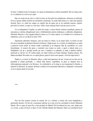 în lume. Cedând un pic la început, el a ajuns să abandoneze schima monahală. Într-un timp scurt,
el s-a căsătorit şi a avut şi un copil.

       Dar cei nouă ani pe care i-a trăit în lume au fost plini de amărăciune, zbucium şi suferinţă.
El nu se putea odihni nicăieri de mustrările conştiinţei, în ciuda stării bune şi a vieţii sale aparent
fericită. Într-o zi, când era singur cu copilul său de patru ani şi îşi schimba maioul, copilul,
privind la el mirat, i-a spus cu voce tare: «Iată, vreau aceleaşi litere roşii pe care le ai tu».

     Ce se întâmplase? Copilul, cu ochii săi curaţi, a văzut literele schimei monahale, pentru că
tunsoarea şi schima călugărească sunt o îmbrăcăminte pentru totdeauna a sufletului călugărului.
Părintele Macarie a fost zguduit până în inima sa. Cu mare durere, el a hotărât să se întoarcă în
mănăstire, ceea ce a şi făcut în iunie 1934.

      Egumenul, părintele Atanasie, care era mare în virtute, ca un stejar înalt, l-a trimis să stea
trei ani şi jumătate la părintele Dorotei în Karyes. După aceea, el s-a întors în mănăstirea sa, unde
a petrecut restul anilor în marea trudă a pocăinţei şi în dragoste faţă de ascultările ce-i erau
încredinţate. A muncit din greu; a construit zece terase cu scări, a spart o stâncă mare şi a
îndepărtat-o de pe o groapă uscată, pe care a umplut-o cu pământ, şi unde a plantat măslini,
portocali şi viţă de vie. El vorbea puţin, iar când vorbea era foarte înţelept. Suspina adesea. Nu
râdea niciodată. De multe ori, cu capul plecat, putea fi auzit cum spunea: «Vai de capul meu!».

      După ce s-a întors la Muntele Athos, a trăit încă patruzeci de ani. Aceşti ani au fost ani de
pocăinţă şi căinţă profundă: «…sfârşit fără durere, neprihănit, în pace şi răspuns bun la
înfricoşătoarea judecată a lui Hristos». S-a îmbolnăvit, şi în timp ce era transportat la Salonic, a
adormit în Domnul, în maşină. Şoferul a relatat că în momentul adormirii a răspândit o mireasmă
ce nu se poate spune în cuvinte.




     ***




      Noi am fost martori oculari la marele foc ce a distrus o treime din zona împădurită a
peninsulei atonite. Un foc de o asemenea mărime nu a mai avut loc niciodată în istoria Sfântului
Munte. Mi s-a spus că acest foc a fost profeţit de Sfântul Nil Izvorâtorul de mir, care, după cum
s-a zvonit, a spus că focul va dura 14 zile. Părinţii bătrâni din Muntele Athos au considerat focul
 