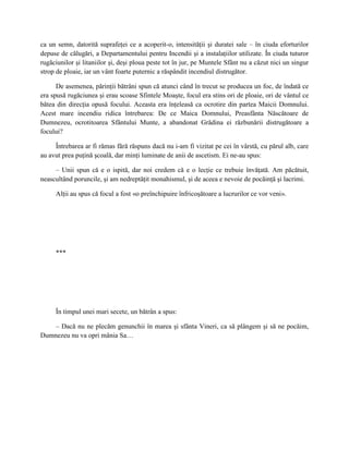 ca un semn, datorită suprafeţei ce a acoperit-o, intensităţii şi duratei sale – în ciuda eforturilor
depuse de călugări, a Departamentului pentru Incendii şi a instalaţiilor utilizate. În ciuda tuturor
rugăciunilor şi litaniilor şi, deşi ploua peste tot în jur, pe Muntele Sfânt nu a căzut nici un singur
strop de ploaie, iar un vânt foarte puternic a răspândit incendiul distrugător.

      De asemenea, părinţii bătrâni spun că atunci când în trecut se producea un foc, de îndată ce
era spusă rugăciunea şi erau scoase Sfintele Moaşte, focul era stins ori de ploaie, ori de vântul ce
bătea din direcţia opusă focului. Aceasta era înţeleasă ca ocrotire din partea Maicii Domnului.
Acest mare incendiu ridica întrebarea: De ce Maica Domnului, Preasfânta Născătoare de
Dumnezeu, ocrotitoarea Sfântului Munte, a abandonat Grădina ei răzbunării distrugătoare a
focului?

     Întrebarea ar fi rămas fără răspuns dacă nu i-am fi vizitat pe cei în vârstă, cu părul alb, care
au avut prea puţină şcoală, dar minţi luminate de anii de ascetism. Ei ne-au spus:

     – Unii spun că e o ispită, dar noi credem că e o lecţie ce trebuie învăţată. Am păcătuit,
neascultând poruncile, şi am nedreptăţit monahismul, şi de aceea e nevoie de pocăinţă şi lacrimi.

     Alţii au spus că focul a fost «o preînchipuire înfricoşătoare a lucrurilor ce vor veni».




     ***




     În timpul unei mari secete, un bătrân a spus:

   – Dacă nu ne plecăm genunchii în marea şi sfânta Vineri, ca să plângem şi să ne pocăim,
Dumnezeu nu va opri mânia Sa…
 