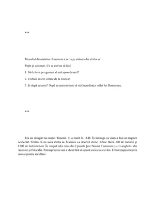 ***




     Monahul dionisiatan Hrisostom a scris pe măsuţa din chilia sa:

     Puţin şi voi muri. Ce se cuvine să fac?

     1. Să-l chem pe egumen să mă spovedească?

     2. Trebuie să cer iertare de la cineva?

     3. Şi după aceasta? După aceasta trebuie să mă încredinţez milei lui Dumnezeu.




     ***




     Era un călugăr rus numit Timotei. El a murit în 1848. În întreaga sa viaţă a fost un rugător
neîncetat. Pentru că nu avea chilia sa, biserica i-a devenit chilie. Zilnic făcea 300 de metanii şi
1200 de închinăciuni. În timpul zilei citea din Epistole [ale Noului Testament] şi Evanghelii, din
Acatiste şi Filocalie. Patrusprezece ani a tăcut fără să spună cuiva un cuvânt. El întrerupea tăcerea
numai pentru ascultare.
 