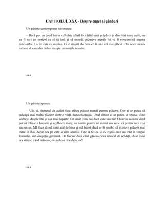 CAPITOLUL XXX - Despre cuget şi gânduri
     Un părinte contemporan ne spunea:

      – Dacă pui un copil într-o cofetărie aflată în vârful unei prăpăstii şi deschizi toate uşile, nu
va fi nici un pericol ca el să iasă şi să moară, deoarece atenţia lui va fi concentrată asupra
dulciurilor. La fel este cu mintea. Ea e ataşată de ceea ce îi este cel mai plăcut. Din acest motiv
trebuie să exersăm duhovniceşte cu minţile noastre.




     ***




     Un părinte spunea:

      – Văd că tineretul de astăzi face atâtea păcate numai pentru plăcere. Dar ei ar putea să
culeagă mai multă plăcere dintr-o viaţă duhovnicească. Unul dintre ei ar putea să spună: «Îmi
vorbeşti despre Rai şi aşa mai departe! De unde ştim noi dacă este sau nu? Chiar în această viaţă
pot să trăiesc o bucurie şi o plăcere mare, nu numai pentru un minut sau zece, ci pentru zece zile
sau un an. Mă face să mă simt atât de bine şi mă întreb dacă ar fi posibil să existe o plăcere mai
mare în Rai, decât cea pe care o simt acum». Este la fel ca şi cu copiii care au trăit în timpul
foametei, sub ocupaţia germană. De fiecare dată când găseau ceva aruncat de soldaţi, chiar când
era stricat, când mâncau, ei credeau că e delicios!




     ***
 