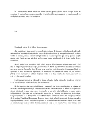În Sfântul Munte era un diacon rus numit Macarie, pictor, şi care era un călugăr model de
ascultare. El a ajuns la o asemenea treaptă a virtuţii, încât îşi acoperea capul cu o cutie neagră, ca
să-şi păstreze mintea unită cu Dumnezeu.




     ***




     Un călugăr bătrân de la Sfânta Ana ne spunea:

      „Pe părinţii care s-au nevoit în peşterile din regiunea de deasupra schitului, unde părintele
Damaschin a trăit experienţa gustului dulce al vedeniilor înalte şi a rugăciunii minţii, eu i-am
vizitat în tinereţe, urcând stâncile abrupte unde se vedeau trepieduri pe care-şi puneau cărţile
pentru citit. Acolo era cu adevărat un loc unde puteai să observi şi să înveţi multe despre
monahism.

       Aceşti părinţi erau ascultători, fără voinţă proprie şi învăţau cum să evite capcanele celui
rău. În timpul rugăciunilor de noapte, ei se înălţau cu duhul, experimentând dulceaţa ce vine din
repetarea numelui Domnului Iisus Hristos, iar şi iar şi iar. Unii dintre ei se hrăneau cu ghindă şi,
ajungând la mari înălţimi de nepătimire, se ascundeau de părinţii din schitul de jos. Acestor
plăcuţi ai Săi, Dumnezeu le-a dăruit sfinţenie, pentru că au făcut voia Sa. De atunci, locul unde au
trăit ei a fost numit loc sfânt.

      Mulţi oameni mireni se plâng că în timpul sfintelor slujbe mintea lor hoinăreşte prin tot
locul. Aceşti oameni trebuie să înveţe din următoarele:

      De fiecare dată când oamenii călătoresc cu vaporul, mai ales pe mări agitate, se gândesc ei
la altceva decât la persoanele pe care le iubesc? Când sunt în biserică, ar trebui să-şi aţintească
atenţia interioară, pe care o au asupra persoanelor şi lucrurilor când călătoresc pe mare, asupra
înfricoşătoarei Taine care are loc în Biserică, unde Fiul şi Cuvântul lui Dumnezeu Se jertfeşte.
Creştinii ar trebui să se dedice total acestei Sfinte Taine. Creştinul, şi mai ales călugărul, trebuie
să fie unit cu Preasfântul Dumnezeu, deoarece atunci când sufletul se desparte de trup, va vedea
îngeri ţinând vase cu flori înmiresmate pe care ni le-am închipuit întotdeauna că sunt în rai, flori
de care numai cei uniţi cu Sfânta Treime din această viaţă se vor bucura. Cei a căror minte a fost
 