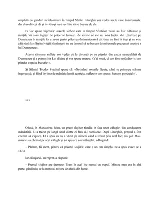 umplută cu gânduri nefolositoare în timpul Sfintei Liturghii vor vedea acele vase înmiresmate,
dar diavolii cei răi şi invidioşi nu-i vor lăsa să se bucure de ele.

      Ei vor spune îngerilor: «Acele suflete care în timpul Sfintelor Taine au fost tulburate şi
minţile lor s-au îngrijit de plăcerile lumeşti, de vreme ce ele nu s-au luptat să-L păstreze pe
Dumnezeu în minţile lor şi n-au gustat plăcerea duhovnicească cât timp au fost în trup şi nu s-au
căit până la sfârşitul vieţii pământeşti nu au dreptul să se bucure de miresmele prezenţei veşnice a
lui Dumnezeu».

     Aceste sărmane suflete vor vedea de la distanţă ce au pierdut din cauza neascultării de
Dumnezeu şi a poruncilor Lui divine şi vor spune mereu: «Vai nouă, că am fost nepăsători şi am
pierdut veşnica bucurie!».

     Şi Sfântul Teodor Studitul spune că: «Neţinând voturile făcute, când se primeşte schima
îngerească, şi fiind învinse de mândria lumii acesteia, sufletele vor spune: Suntem pierdute!»“.




     ***




     Odată, în Mănăstirea Iviru, un preot slujitor tămâia în faţa unor călugări din conducerea
mănăstirii. El a trecut pe lângă unul dintre ei fără să-l tămâieze. După Liturghie, preotul a fost
chemat să explice. El a spus că nu a văzut pe nimeni când a trecut prin acel loc; era gol. Mai–
marele l-a chemat pe acel călugăr şi i-a spus ce s-a întâmplat, adăugând:

     – Părinte, fii atent, pentru că preotul slujitor, care e un om simplu, ne-a spus exact ce a
văzut.

     Iar călugărul, cu regret, a răspuns:

      – Preotul slujitor are dreptate. Eram în acel loc numai cu trupul. Mintea mea era în altă
parte, gândindu-se la metocul nostru de afară, din lume.
 
