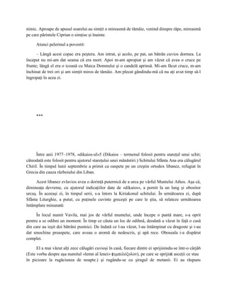 nimic. Aproape de apusul soarelui au simţit o mireasmă de tămâie, venind dinspre râpe, mireasmă
pe care părintele Ciprian o simţise şi înainte.

     Atunci pelerinul a povestit:

      – Lângă acest copac era peştera. Am intrat, şi acolo, pe pat, un bătrân cuvios dormea. La
început nu mi-am dat seama că era mort. Apoi m-am apropiat şi am văzut că avea o cruce pe
frunte; lângă el era o icoană cu Maica Domnului şi o candelă aprinsă. Mi-am făcut cruce, m-am
închinat de trei ori şi am simţit miros de tămâie. Am plecat gândindu-mă că nu aţi avut timp să-l
îngropaţi în acea zi.




     ***




      Între anii 1977–1978, «dikaios-ul»5 (Dikaios – termenul folosit pentru stareţul unui schit;
câteodată este folosit pentru ajutorul stareţului unei mănăstiri.) Schitului Sfânta Ana era călugărul
Chiril. În timpul lunii septembrie a primit ca oaspete pe un creştin ortodox libanez, refugiat în
Grecia din cauza războiului din Liban.

     Acest libanez evlavios avea o dorinţă puternică de a urca pe vârful Muntelui Athos. Aşa că,
dimineaţa devreme, cu ajutorul indicaţiilor date de «dikaios», a pornit la un lung şi obositor
urcuş. În aceeaşi zi, în timpul serii, s-a întors la Kiriakonul schitului. În următoarea zi, după
Sfânta Liturghie, a putut, cu puţinele cuvinte greceşti pe care le ştia, să relateze următoarea
întâmplare minunată:

      În locul numit Vavila, mai jos de vârful muntelui, unde începe o pantă mare, s-a oprit
pentru a se odihni un moment. În timp ce căuta un loc de odihnă, deodată a văzut în faţă o casă
din care au ieşit doi bătrâni pustnici. De îndată ce l-au văzut, l-au întâmpinat cu dragoste şi i-au
dat smochine proaspete, care aveau o aromă de nedescris, şi apă rece. Oboseala i-a dispărut
complet.

      El a mai văzut alţi zece călugări cuvioşi în casă, fiecare dintre ei sprijinindu-se într-o cârjă6
(Este vorba despre aşa numitul «lemn al lenei» ( εμπελόξυλον), pe care se sprijină asceţii ce stau
                                                  τ
în picioare la rugăciunea de noapte.) şi rugându-se cu şiragul de metanii. Ei au răspuns
 