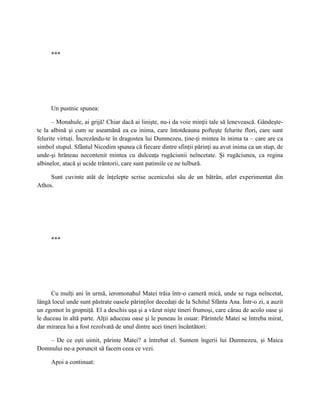 ***




     Un pustnic spunea:

      – Monahule, ai grijă! Chiar dacă ai linişte, nu-i da voie minţii tale să lenevească. Gândeşte-
te la albină şi cum se aseamănă ea cu inima, care întotdeauna pofteşte felurite flori, care sunt
felurite virtuţi. Încrezându-te în dragostea lui Dumnezeu, ţine-ţi mintea în inima ta – care are ca
simbol stupul. Sfântul Nicodim spunea că fiecare dintre sfinţii părinţi au avut inima ca un stup, de
unde-şi hrăneau necontenit mintea cu dulceaţa rugăciunii neîncetate. Şi rugăciunea, ca regina
albinelor, atacă şi ucide trântorii, care sunt patimile ce ne tulbură.

     Sunt cuvinte atât de înţelepte scrise ucenicului său de un bătrân, atlet experimentat din
Athos.




     ***




      Cu mulţi ani în urmă, ieromonahul Matei trăia într-o cameră mică, unde se ruga neîncetat,
lângă locul unde sunt păstrate oasele părinţilor decedaţi de la Schitul Sfânta Ana. Într-o zi, a auzit
un zgomot în gropniţă. El a deschis uşa şi a văzut nişte tineri frumoşi, care cărau de acolo oase şi
le duceau în altă parte. Alţii aduceau oase şi le puneau în osuar. Părintele Matei se întreba mirat,
dar mirarea lui a fost rezolvată de unul dintre acei tineri încântători:

    – De ce eşti uimit, părinte Matei? a întrebat el. Suntem îngerii lui Dumnezeu, şi Maica
Domnului ne-a poruncit să facem ceea ce vezi.

     Apoi a continuat:
 