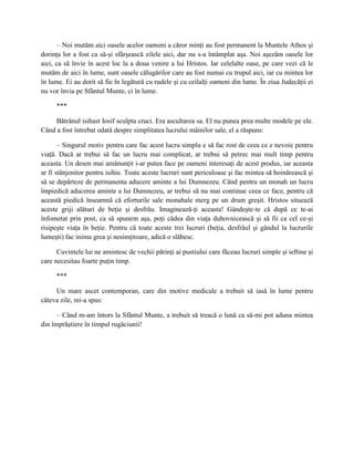 – Noi mutăm aici oasele acelor oameni a căror minţi au fost permanent la Muntele Athos şi
dorinţa lor a fost ca să-şi sfârşească zilele aici, dar nu s-a întâmplat aşa. Noi aşezăm oasele lor
aici, ca să învie în acest loc la a doua venire a lui Hristos. Iar celelalte oase, pe care vezi că le
mutăm de aici în lume, sunt oasele călugărilor care au fost numai cu trupul aici, iar cu mintea lor
în lume. Ei au dorit să fie în legătură cu rudele şi cu ceilalţi oameni din lume. În ziua Judecăţii ei
nu vor învia pe Sfântul Munte, ci în lume.

     ***

     Bătrânul isihast Iosif sculpta cruci. Era ascultarea sa. El nu punea prea multe modele pe ele.
Când a fost întrebat odată despre simplitatea lucrului mâinilor sale, el a răspuns:

       – Singurul motiv pentru care fac acest lucru simplu e să fac rost de ceea ce e nevoie pentru
viaţă. Dacă ar trebui să fac un lucru mai complicat, ar trebui să petrec mai mult timp pentru
aceasta. Un desen mai amănunţit i-ar putea face pe oameni interesaţi de acest produs, iar aceasta
ar fi stânjenitor pentru isihie. Toate aceste lucruri sunt periculoase şi fac mintea să hoinărească şi
să se depărteze de permanenta aducere aminte a lui Dumnezeu. Când pentru un monah un lucru
împiedică aducerea aminte a lui Dumnezeu, ar trebui să nu mai continue ceea ce face, pentru că
această piedică înseamnă că eforturile sale monahale merg pe un drum greşit. Hristos situează
aceste griji alături de beţie şi desfrâu. Imaginează-ţi aceasta! Gândeşte-te că după ce te-ai
înfometat prin post, ca să spunem aşa, poţi cădea din viaţa duhovnicească şi să fii ca cel ce-şi
risipeşte viaţa în beţie. Pentru că toate aceste trei lucruri (beţia, desfrâul şi gândul la lucrurile
lumeşti) fac inima grea şi nesimţitoare, adică o slăbesc.

      Cuvintele lui ne amintesc de vechii părinţi ai pustiului care făceau lucruri simple şi ieftine şi
care necesitau foarte puţin timp.

     ***

     Un mare ascet contemporan, care din motive medicale a trebuit să iasă în lume pentru
câteva zile, mi-a spus:

      – Când m-am întors la Sfântul Munte, a trebuit să treacă o lună ca să-mi pot aduna mintea
din împrăştiere în timpul rugăciunii!
 
