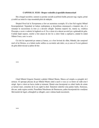 CAPITOLUL XXXI - Despre vedeniile şi apariţiile dumnezeieşti

      De-a lungul secolelor, oameni cu poziţie socială şi politică înaltă, precum regi, regine, prinţi
şi nobili au intrat în viaţa monahală plini de nădejde.

     Dreptul Pavel de la Xeropotamu a fost un asemenea exemplu. El a fost fiul regelui Mihail
Kouropalatinul. Neputând să îndure nedreptatea şi dezordinea omenească a timpului său, el a
renunţat la succesiunea la tron şi a devenit călugăr. Înaintea naşterii lui, mama sa, vrednica
Procopia, a avut o vedenie în legătură cu el. Ea a văzut că a născut un miel pe o grămadă de grâu.
Curând după naştere, mielul a fost atacat de doi lei a căror forţă a copleşit-o, ţinând în mână
Sfânta Cruce, care i-a ucis.

      Cei doi lei reprezintă pe satana şi lumea, ce a fost învinsă de sfânt, blândul, dar curajosul
miel al lui Hristos, ce a hrănit multe suflete cu cuvintele sale dulci, ca şi cum ar fi avut grămezi
de grâu duhovniceşti şi pâine de har.




     ***




      Când Sfântul Grigorie Sinaitul a părăsit Sfântul Munte, Marcu cel simplu s-a pregătit să-l
urmeze. El aproape plecase de pe Sfântul Munte când a auzit o voce şi s-a întors să vadă cine-l
strigă. Apoi a văzut un lucru ciudat şi minunat. Munţii erau înconjuraţi cu ziduri înalte de cetate
şi turnuri mari, crenelate de la un capăt la altul. Înăuntrul zidurilor erau palate înalte, frumoase,
din aur, unde regina cerului, Preasfânta Născătoare de Dumnezeu, şedea înconjurată de o mulţime
fără număr de îngeri, arhangheli şi călugări, care-i cântau laude necontenit.




     ***
 