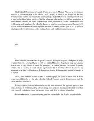 Când Sfântul Dionisie de la Muntele Olimp se nevoia în Muntele Athos, şi-şi construia un
paraclis, o cunoştinţă de-a sa l-a vizitat. Acel călugăr, în timp ce se apropia de locuinţa
prietenului său, a văzut alţi doi oameni, care-l ajutau pe dreptul Dionisie la căratul pietrelor, până
la locul unde sfântul zidea biserica. Când l-a salutat pe sfânt, ceilalţi doi bărbaţi au dispărut şi
numai Sfântul Dionisie era acolo, şezând singur. Uimit, monahul ce-l vizita a întrebat cine erau
ceilalţi doi şi unde au plecat. Dar sfântul a răspuns că nu a fost nimeni acolo, decât Dumnezeu. El
şi-a dat seama că Domnul a trimis îngeri ce semănau cu bărbaţi, ca să-l ajute şi să-l ocrotească,
iar el a preamărit pe Dumnezeu pentru purtarea Sa de grijă şi călăuzirea dumnezeiască.




      ***




      Viaţa sfântului părinte Cosma Zografitul, care era de origine bulgară, a fost plină de multe
revelaţii sfinte. El a venit pe Munte în 1280 şi a trăit în Mănăstirea Zografu un timp scurt, înainte
de a se muta la viaţa isihastă în pustia din apropiere. Lui i-a fost dat darul clarviziunii şi înainte-
vederii. Într-o vedenie, a văzut sufletul egumenului de la Hilandar chinuit de diavoli. De
asemenea, el a văzut pe Născătoarea de Dumnezeu, în ziua de Bunavestire, slujind în biserică şi
la trapeză.

     Odată, când părintele Cosma a dorit să mănânce peşte, un vultur a smuls unul de la un
pescar numit Hristofor şi i l-a adus sfântului. Sfântul Cosma a suferit, de asemenea, mult din
cauza atacurilor demonilor.

      În timp ce părinţii cântau la înmormântarea lui, toate animalele din regiunea apropiată s-au
strâns, atât cele de pe pământ, cât şi cele din aer, şi toate au plâns, fiecare cu plânsul ei, în felul ei,
ca şi cum ar fi vrut să-şi ia rămas bun, pentru ultima oară, de la nevoitorul plin de har.

      Trebuie să amintim că osemintele sale n-au fost găsite când a fost deschis mormântul său.
 