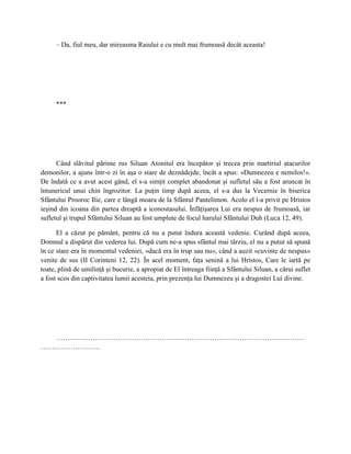 – Da, fiul meu, dar mireasma Raiului e cu mult mai frumoasă decât aceasta!




     ***




      Când slăvitul părinte rus Siluan Atonitul era începător şi trecea prin martiriul atacurilor
demonilor, a ajuns într-o zi în aşa o stare de deznădejde, încât a spus: «Dumnezeu e nemilos!».
De îndată ce a avut acest gând, el s-a simţit complet abandonat şi sufletul său a fost aruncat în
întunericul unui chin îngrozitor. La puţin timp după aceea, el s-a dus la Vecernie în biserica
Sfântului Prooroc Ilie, care e lângă moara de la Sfântul Pantelimon. Acolo el l-a privit pe Hristos
ieşind din icoana din partea dreaptă a iconostasului. Înfăţişarea Lui era nespus de frumoasă, iar
sufletul şi trupul Sfântului Siluan au fost umplute de focul harului Sfântului Duh (Luca 12, 49).

      El a căzut pe pământ, pentru că nu a putut îndura această vedenie. Curând după aceea,
Domnul a dispărut din vederea lui. După cum ne-a spus sfântul mai târziu, el nu a putut să spună
în ce stare era în momentul vedeniei, «dacă era în trup sau nu», când a auzit «cuvinte de nespus»
venite de sus (II Corinteni 12, 22). În acel moment, faţa senină a lui Hristos, Care le iartă pe
toate, plină de umilinţă şi bucurie, a apropiat de El întreaga fiinţă a Sfântului Siluan, a cărui suflet
a fost scos din captivitatea lumii acesteia, prin prezenţa lui Dumnezeu şi a dragostei Lui divine.




  ………………………………………………………………………………………………
……………………..
 