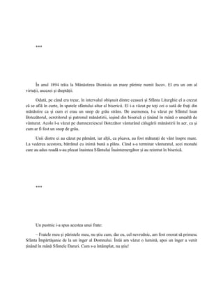 ***




      În anul 1894 trăia la Mănăstirea Dionisiu un mare părinte numit Iacov. El era un om al
virtuţii, ascezei şi dreptăţii.

      Odată, pe când era treaz, în intervalul obişnuit dintre ceasuri şi Sfânta Liturghie el a crezut
că se află în curte, în spatele sfântului altar al bisericii. El i-a văzut pe toţi cei o sută de fraţi din
mănăstire ca şi cum ei erau un snop de grâu strâns. De asemenea, l-a văzut pe Sfântul Ioan
Botezătorul, ocrotitorul şi patronul mănăstirii, ieşind din biserică şi ţinând în mână o unealtă de
vânturat. Acolo l-a văzut pe dumnezeiescul Botezător vânturând călugării mănăstirii în aer, ca şi
cum ar fi fost un snop de grâu.

      Unii dintre ei au căzut pe pământ, iar alţii, ca pleava, au fost măturaţi de vânt înspre mare.
La vederea acestora, bătrânul cu inimă bună a plâns. Când s-a terminat vânturatul, acei monahi
care au adus roadă s-au plecat înaintea Sfântului Înaintemergător şi au reintrat în biserică.




      ***




      Un pustnic i-a spus acestea unui frate:

      – Fratele meu şi părintele meu, nu ştiu cum, dar eu, cel nevrednic, am fost onorat să primesc
Sfânta Împărtăşanie de la un înger al Domnului. Întâi am văzut o lumină, apoi un înger a venit
ţinând în mână Sfintele Daruri. Cum s-a întâmplat, nu ştiu!
 