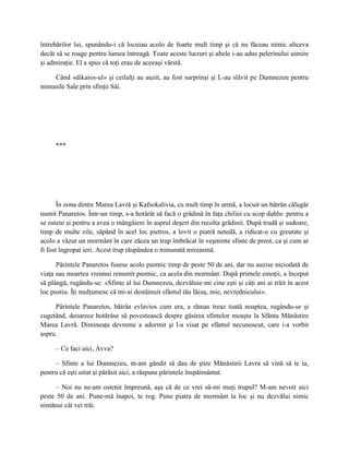 întrebărilor lui, spunându-i că locuiau acolo de foarte mult timp şi că nu făceau nimic altceva
decât să se roage pentru lumea întreagă. Toate aceste lucruri şi altele i-au adus pelerinului uimire
şi admiraţie. El a spus că toţi erau de aceeaşi vârstă.

    Când «dikaios-ul» şi ceilalţi au auzit, au fost surprinşi şi L-au slăvit pe Dumnezeu pentru
minunile Sale prin sfinţii Săi.




     ***




       În zona dintre Marea Lavră şi Kafsokalivia, cu mult timp în urmă, a locuit un bătrân călugăr
numit Panaretos. Într-un timp, s-a hotărât să facă o grădină în faţa chiliei cu scop dublu: pentru a
se osteni şi pentru a avea o mângâiere în asprul deşert din recolta grădinii. După trudă şi sudoare,
timp de multe zile, săpând în acel loc pietros, a lovit o piatră netedă, a ridicat-o cu greutate şi
acolo a văzut un mormânt în care zăcea un trup îmbrăcat în veşminte sfinte de preot, ca şi cum ar
fi fost îngropat ieri. Acest trup răspândea o minunată mireasmă.

      Părintele Panaretos fusese acolo pustnic timp de peste 50 de ani, dar nu auzise niciodată de
viaţa sau moartea vreunui renumit pustnic, ca acela din mormânt. După primele emoţii, a început
să plângă, rugându-se: «Sfinte al lui Dumnezeu, dezvăluie-mi cine eşti şi câţi ani ai trăit în acest
loc pustiu. Îţi mulţumesc că mi-ai destăinuit sfântul tău lăcaş, mie, nevrednicului».

     Părintele Panaretos, bătrân evlavios cum era, a rămas treaz toată noaptea, rugându-se şi
cugetând, deoarece hotărâse să povestească despre găsirea sfintelor moaşte la Sfânta Mănăstire
Marea Lavră. Dimineaţa devreme a adormit şi l-a visat pe sfântul necunoscut, care i-a vorbit
aspru.

     – Ce faci aici, Avva?

     – Sfinte a lui Dumnezeu, m-am gândit să dau de ştire Mănăstirii Lavra să vină să te ia,
pentru că eşti uitat şi părăsit aici, a răspuns părintele înspăimântat.

     – Noi nu ne-am ostenit împreună, aşa că de ce vrei să-mi muţi trupul? M-am nevoit aici
peste 50 de ani. Pune-mă înapoi, te rog. Pune piatra de mormânt la loc şi nu dezvălui nimic
nimănui cât vei trăi.
 