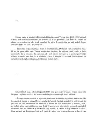 ***




      Este un metoc al Mănăstirii Dionisiu în Halkidiki, numit Vozina. Între 1919–1920, bătrânul
Nifon a fost econom al mănăstirii, iar ajutorul său a fost părintele Lazăr. Într-o zi, a venit un
sătean cu un măgar, ce căra două burdufuri din piele de capră pline cu ulei, având fiecare
cantitatea de 80 oca şi le-a dat părinţilor.

      – Tatăl meu, a spus săteanul, a murit cu o lună în urmă. De trei ori l-am visat într-un rând.
El îmi tot spune: «Fiul meu, Yannis, umple două burdufuri din piele de capră cu ulei şi du-le
economului de la Dionisiu. De asemenea, dă-i acel măslin mare care e la capătul proprietăţii
noastre, deoarece l-am luat de la mănăstire, căreia îi aparţine. Fă aceasta fără întârziere, ca
sufletul meu să-şi găsească odihna, fiindcă sunt chinuit mult».




     ***




     Isihastul Iosif, care a adormit în pace în 1959, ne-a spus despre o vedenie pe care a avut-o la
începutul vieţii sale ascetice. S-a întâmplat când spunea dulcea rugăciune a lui Iisus:

      – În timp ce eram cufundat în rugăciune, fiind atent la cuvintele rugăciunii, deodată am fost
înconjurat de lumină şi întregul loc s-a umplut de lumină. Deodată au apărut în jur trei copii de
şase sau opt ani, asemănători la înfăţişare şi vârstă. Ei erau fermecători şi frumoşi, încât,
privindu-i, a fost captivată întreaga mea fiinţă. Ei veneau spre mine ritmic, împreună, ca şi când
era numai unul. Ei cântau «Câţi în Hristos v-aţi botezat, în Hristos v-aţi şi îmbrăcat. Aliluia».
Când au venit aşa de aproape, încât aş fi putut să-i ating, ceea ce am şi încercat să fac, ei s-au
 