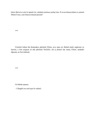 întors fără să se uite în spatele lor, cântând continuu acelaşi imn. Ei m-au binecuvântat cu semnul
Sfintei Cruci, cum binecuvintează preotul!




     ***




      Cinstitul isihast din Katunakia, părintele Efrem, ne-a spus că, făcând multe rugăciuni cu
lacrimi, a fost asigurat că atât părintele Nechifor, cât şi primul său stareţ, Efrem, amândoi
răposaţi, au fost mântuiţi.




     ***




     Un bătrân spunea:

     – Călugării nu cred uşor în vedenii.
 