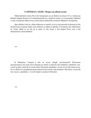 CAPITOLUL XXXII - Despre un sfârşit cuvios
      Sfântul părintele nostru Pavel din Xeropotamu era un făcător de minuni. El l-a vindecat pe
bătrânul împărat Romaos al Constantinopolului de o boală de moarte. Ca recunoştinţă, împăratul
i-a dat o bucată din Sfânta Cruce şi bani pentru cheltuielile construirii Mănăstirii Xeropotamu.

     Spre sfârşitul vieţii lor, sfinţii străluceau ca soarele, şi cei ce erau prezenţi la plecarea lor din
această lume nu puteau îndura acea strălucire şi cădeau la pământ. O asemenea stea strălucitoare
de virtute, blând cu cei din jur şi aspru cu sine însuşi, a fost dreptul Pavel, care a fost
întemeietorul a două mănăstiri.




      ***




      În Mănăstirea Vatoped a trăit un cuvios călugăr, prosmonarul45 (Prosmonar
(προσμονάριος) este acela care îi primeşte pe străinii şi pelerinii unei mănăstiri.) mănăstirii, care
a auzit un glas venind de la icoana Maicii Domnului spunându-i că mai are de trăit numai un an.
Ea l-a sfătuit să se pregătească pentru plecarea din această viaţă trecătoare. Mai târziu, a auzit din
nou vocea ei, spunându-i: «A sosit timpul ca să pleci la Domnul».




      ***
 