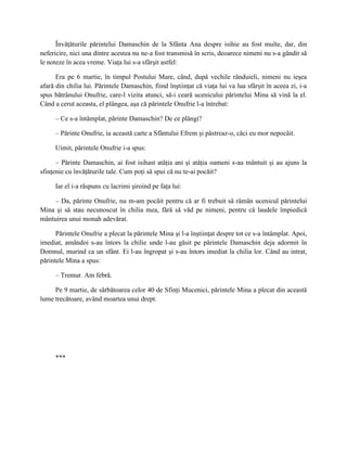 Învăţăturile părintelui Damaschin de la Sfânta Ana despre isihie au fost multe, dar, din
nefericire, nici una dintre acestea nu ne-a fost transmisă în scris, deoarece nimeni nu s-a gândit să
le noteze în acea vreme. Viaţa lui s-a sfârşit astfel:

      Era pe 6 martie, în timpul Postului Mare, când, după vechile rânduieli, nimeni nu ieşea
afară din chilia lui. Părintele Damaschin, fiind înştiinţat că viaţa lui va lua sfârşit în aceea zi, i-a
spus bătrânului Onufrie, care-l vizita atunci, să-i ceară ucenicului părintelui Mina să vină la el.
Când a cerut aceasta, el plângea, aşa că părintele Onufrie l-a întrebat:

     – Ce s-a întâmplat, părinte Damaschin? De ce plângi?

     – Părinte Onufrie, ia această carte a Sfântului Efrem şi păstreaz-o, căci eu mor nepocăit.

     Uimit, părintele Onufrie i-a spus:

      – Părinte Damaschin, ai fost isihast atâţia ani şi atâţia oameni s-au mântuit şi au ajuns la
sfinţenie cu învăţăturile tale. Cum poţi să spui că nu te-ai pocăit?

     Iar el i-a răspuns cu lacrimi şiroind pe faţa lui:

     – Da, părinte Onufrie, nu m-am pocăit pentru că ar fi trebuit să rămân ucenicul părintelui
Mina şi să stau necunoscut în chilia mea, fără să văd pe nimeni, pentru că laudele împiedică
mântuirea unui monah adevărat.

      Părintele Onufrie a plecat la părintele Mina şi l-a înştiinţat despre tot ce s-a întâmplat. Apoi,
imediat, amândoi s-au întors la chilie unde l-au găsit pe părintele Damaschin deja adormit în
Domnul, murind ca un sfânt. Ei l-au îngropat şi s-au întors imediat la chilia lor. Când au intrat,
părintele Mina a spus:

     – Tremur. Am febră.

     Pe 9 martie, de sărbătoarea celor 40 de Sfinţi Mucenici, părintele Mina a plecat din această
lume trecătoare, având moartea unui drept.




     ***
 