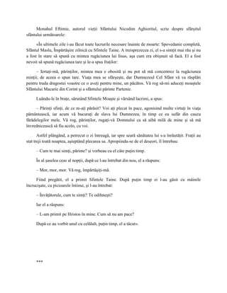 Monahul Eftimie, autorul vieţii Sfântului Nicodim Aghioritul, scrie despre sfârşitul
sfântului următoarele:

      «În ultimele zile i-au făcut toate lucrurile necesare înainte de moarte: Spovedanie completă,
Sfântul Maslu, Împărtăşire zilnică cu Sfintele Taine. A treisprezecea zi, el s-a simţit mai rău şi nu
a fost în stare să spună cu mintea rugăciunea lui Iisus, aşa cum era obişnuit să facă. El a fost
nevoit să spună rugăciunea tare şi le-a spus fraţilor:

     – Iertaţi-mă, părinţilor, mintea mea e obosită şi nu pot să mă concentrez la rugăciunea
minţii; de aceea o spun tare. Viaţa mea se sfârşeşte, dar Dumnezeul Cel Sfânt vă va răsplăti
pentru truda dragostei voastre ce o aveţi pentru mine, un păcătos. Vă rog să-mi aduceţi moaştele
Sfântului Macarie din Corint şi a sfântului părinte Partenie.

     Luându-le în braţe, sărutând Sfintele Moaşte şi vărsând lacrimi, a spus:

     – Părinţi sfinţi, de ce m-aţi părăsit? Voi aţi plecat în pace, agonisind multe virtuţi în viaţa
pământească, iar acum vă bucuraţi de slava lui Dumnezeu, în timp ce eu sufăr din cauza
fărădelegilor mele. Vă rog, părinţilor, rugaţi-vă Domnului ca să aibă milă de mine şi să mă
învrednicească să fiu acolo, cu voi.

       Astfel plângând, a petrecut o zi întreagă, iar spre seară sănătatea lui s-a înrăutăţit. Fraţii au
stat treji toată noaptea, aşteptând plecarea sa. Apropiindu-se de el deseori, îl întrebau:

     – Cum te mai simţi, părinte? şi vorbeau cu el câte puţin timp.

     În al şaselea ceas al nopţii, după ce l-au întrebat din nou, el a răspuns:

     – Mor, mor, mor. Vă rog, împărtăşiţi-mă.

     Fiind pregătit, el a primit Sfintele Taine. După puţin timp ei l-au găsit cu mâinile
încrucişate, cu picioarele întinse, şi l-au întrebat:

     – Învăţătorule, cum te simţi? Te odihneşti?

     Iar el a răspuns:

     – L-am primit pe Hristos în mine. Cum să nu am pace?

     După ce au vorbit unul cu celălalt, puţin timp, el a tăcut».




     ***
 