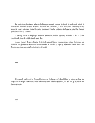 La puţin timp după ce a adormit în Domnul, marele pustnic şi dascăl al rugăciunii minţii şi
îndrumător a multor suflete, Calinic, isihastul din Katunakia, a avut o vedenie cu bărbaţi sfinţi
aghioriţi care-l aşteptau, ţinând în mâini lumânări. Faţa lui strălucea de bucurie, când l-a chemat
pe ucenicul său şi i-a spus:

      – Te rog, du-te şi pregăteşte biserica, pentru că părinţii aghioriţi au venit să mă ia. I-am
rugat toată viaţa să-mi dăruiască acest dar.

     Aceste lucruri despre sfârşitul fericit al acestui bărbat binecuvântat, mi-au fost spuse de
ucenicul său, părintele Hristodul, un om simplu în cuvinte şi fapte şi neprihănit ca un miel a lui
Dumnezeu, care acum e plecat din această viaţă.




     ***




       Un monah a adormit în Domnul în timp ce Îl chema pe Sfântul Duh. În ultimele clipe ale
vieţii sale a strigat: «Duhule Sfinte! Duhule Sfinte! Duhule Sfinte!», de trei ori, şi a plecat din
lumea aceasta.




     ***
 