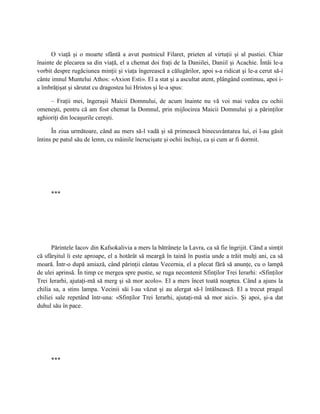 O viaţă şi o moarte sfântă a avut pustnicul Filaret, prieten al virtuţii şi al pustiei. Chiar
înainte de plecarea sa din viaţă, el a chemat doi fraţi de la Daniilei, Daniil şi Acachie. Întâi le-a
vorbit despre rugăciunea minţii şi viaţa îngerească a călugărilor, apoi s-a ridicat şi le-a cerut să-i
cânte imnul Muntelui Athos: «Axion Esti». El a stat şi a ascultat atent, plângând continuu, apoi i-
a îmbrăţişat şi sărutat cu dragostea lui Hristos şi le-a spus:

     – Fraţii mei, îngeraşii Maicii Domnului, de acum înainte nu vă voi mai vedea cu ochii
omeneşti, pentru că am fost chemat la Domnul, prin mijlocirea Maicii Domnului şi a părinţilor
aghioriţi din locaşurile cereşti.

      În ziua următoare, când au mers să-l vadă şi să primească binecuvântarea lui, ei l-au găsit
întins pe patul său de lemn, cu mâinile încrucişate şi ochii închişi, ca şi cum ar fi dormit.




     ***




      Părintele Iacov din Kafsokalivia a mers la bătrâneţe la Lavra, ca să fie îngrijit. Când a simţit
că sfârşitul îi este aproape, el a hotărât să meargă în taină în pustia unde a trăit mulţi ani, ca să
moară. Într-o după amiază, când părinţii cântau Vecernia, el a plecat fără să anunţe, cu o lampă
de ulei aprinsă. În timp ce mergea spre pustie, se ruga necontenit Sfinţilor Trei Ierarhi: «Sfinţilor
Trei Ierarhi, ajutaţi-mă să merg şi să mor acolo». El a mers încet toată noaptea. Când a ajuns la
chilia sa, a stins lampa. Vecinii săi l-au văzut şi au alergat să-l întâlnească. El a trecut pragul
chiliei sale repetând într-una: «Sfinţilor Trei Ierarhi, ajutaţi-mă să mor aici». Şi apoi, şi-a dat
duhul său în pace.




     ***
 