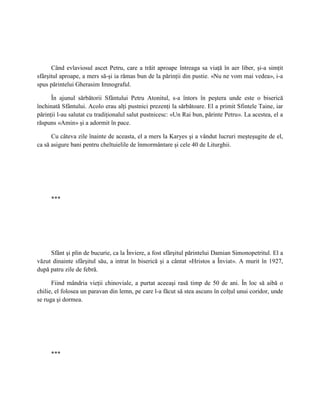 Când evlaviosul ascet Petru, care a trăit aproape întreaga sa viaţă în aer liber, şi-a simţit
sfârşitul aproape, a mers să-şi ia rămas bun de la părinţii din pustie. «Nu ne vom mai vedea», i-a
spus părintelui Gherasim Imnograful.

      În ajunul sărbătorii Sfântului Petru Atonitul, s-a întors în peştera unde este o biserică
închinată Sfântului. Acolo erau alţi pustnici prezenţi la sărbătoare. El a primit Sfintele Taine, iar
părinţii l-au salutat cu tradiţionalul salut pustnicesc: «Un Rai bun, părinte Petru». La acestea, el a
răspuns «Amin» şi a adormit în pace.

      Cu câteva zile înainte de aceasta, el a mers la Karyes şi a vândut lucruri meşteşugite de el,
ca să asigure bani pentru cheltuielile de înmormântare şi cele 40 de Liturghii.




     ***




     Sfânt şi plin de bucurie, ca la Înviere, a fost sfârşitul părintelui Damian Simonopetritul. El a
văzut dinainte sfârşitul său, a intrat în biserică şi a cântat «Hristos a Înviat». A murit în 1927,
după patru zile de febră.

      Fiind mândria vieţii chinoviale, a purtat aceeaşi rasă timp de 50 de ani. În loc să aibă o
chilie, el folosea un paravan din lemn, pe care l-a făcut să stea ascuns în colţul unui coridor, unde
se ruga şi dormea.




     ***
 
