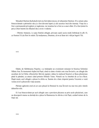 Monahul Hariton Kafsokalivitul era fiul duhovnicesc al isihastului Hariton. El a urmat calea
binecuvântată a părintelui său şi a fost devotat luptei şi căii ascetice încă din tinereţe. Viaţa lui a
fost o permanentă priveghere şi rugăciune, iar moartea lui a fost ca a unui sfânt. El a fost ţintuit la
pat şi chiar înainte de sfârşitul său a avut o vedenie.

      – Părinte Atanasie, i-a spus fratelui călugăr, priveşte copiii aceia mulţi îmbrăcaţi în alb. O,
ce frumos! Ei ţin flori în mâini. Îţi mulţumesc, Doamne, că m-ai lăsat să-i văd pe îngerii Tăi.




     ***




      Odată, de Sărbătoarea Paştelui, s-a întâmplat un eveniment minunat în biserica Schitului
Sfânta Ana. În momentul slujbei de Paşti, când se cânta «Astăzi este ziua Învierii», un călugăr din
ascultare de la Chilia «Doctorilor fără de arginţi» stătea în mijlocul bisericii şi făcea plecăciune
până la pământ, ca atunci când primim Sfintele Taine. Nimeni nu l-a întrebat de ce le-a făcut.
După masă, acel călugăr a plecat la chilia sa. Înainte de a bate clopotul pentru Vecernie a venit
vestea că el a plecat din viaţa aceasta.

     Părinţii aghioriţi cred că cei care pleacă la Domnul în ziua Învierii nu mai trec prin vămile
duhurilor rele.

       Ei l-au binecuvântat pe acel călugăr care a prevăzut plecarea sa prin acele plecăciuni, care
au descoperit marea sa dorinţă de a pleca la Dumnezeu în slăvita zi de Paşti, cerând iertare de la
fraţii săi.




     ***
 