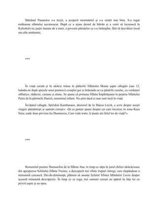 Bătrânul Panaretos s-a trezit, a acoperit mormântul şi s-a simţit mai bine. S-a rugat
totdeauna sfântului necunoscut. După ce a ajuns destul de bătrân şi a venit să locuiască în
Kafsokalivia, puţin înainte de a muri, a povestit părinţilor ce s-a întâmplat, fără să dezvăluie locul
sau alte amănunte.




     ***




      În viaţă curată şi în sărăcie trăiau în pădurile Sfântului Munte şapte călugări (sau 12,
luându-ne după spusele unor pustnici) complet goi şi hrănindu-se ca păsările cerului, cu verdeţuri
sălbatice, rădăcini, castane şi alune. Se spune că primeau Sfânta Împărtăşanie în peştera Sfântului
Petru de la părintele Daniel, renumitul isihast. Nu ştim dacă ei mai sunt încă în viaţă.

     Învăţatul călugăr, Spiridon Kambanaos, doctorul de la Marea Lavră, a scris despre aceşti
«îngeri pământeşti şi oameni cereşti»: «Şi ce putem spune despre cei care locuiesc în zona Krya
Nera, unde doar privirea lui Dumnezeu, Care vede toate, le poate ştii felul lor de viaţă?».




     ***




      Renumitul pustnic Damaschin de la Sfânta Ana, în timp ce săpa în jurul chiliei sărăcăcioase
din apropierea Schitului Sfânta Treime, a descoperit trei sfinte trupuri întregi, care răspândeau o
mireasmă cerească. Dis-de-dimineaţă, plănuia să anunţe Schitul Sfintei Mănăstiri Lavra despre
această minunată descoperire. În timp ce se ruga, trei oameni cereşti au apărut în faţa lui cu
priviri aspre şi au spus:
 