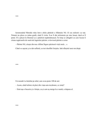 ***




      Ieromonahul Metodie trăia într-o chilie părăsită a Sfântului Nil. El era milostiv cu toţi.
Nimeni nu pleca cu mâna goală, când îl vizita. S-ar fi dat milostenie pe sine însuşi, dacă ar fi
putut. El a plecat la Domnul ca o păsărică nepământească. În timp ce călugării cu care locuia îi
citeau rugăciunile de seară ale îngerului păzitor, evlaviosul părinte a cerut:

     – Părinte Nil, citeşte din nou «Sfinte Îngere păzitorul vieţii mele…».

     Când s-a aşezat, şi-a dat sufletul, cu trei răsuflări liniştite. Iată sfârşitul unui om drept.




     ***




     Un monah l-a întrebat pe altul, care avea peste 100 de ani:

     – Acum, când trebuie să pleci din viaţa asta trecătoare, ce simţi?

     – Simt aşa o bucurie şi o linişte, ca şi cum aş merge la o nuntă, a răspuns el.




     ***
 