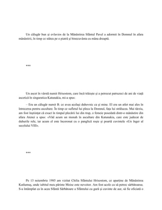 Un călugăr bun şi evlavios de la Mănăstirea Sfântul Pavel a adormit în Domnul în afara
mănăstirii, în timp ce stătea pe o piatră şi binecuvânta cu mâna dreaptă.




     ***




      Un ascet în vârstă numit Hrisostom, care încă trăieşte şi a petrecut patruzeci de ani de viaţă
ascetică în singuratica Katunakia, mi-a spus:

      – Era un călugăr numit B. ce avea acelaşi duhovnic ca şi mine. El era un atlet mai ales în
întrecerea pentru ascultare. În timp ce sufletul lui pleca la Domnul, faţa lui strălucea. Mai târziu,
am fost înştiinţat că exact în timpul plecării lui din trup, o femeie posedată dintr-o mănăstire din
afara Atenei a spus: «Văd acum un monah în ascultare din Katunakia, care este judecat de
duhurile rele, iar acum el este încoronat cu o panglică roşie şi poartă cuvintele «Un înger al
secolului VIII».




     ***




      Pe 13 noiembrie 1985 am vizitat Chilia Sfântului Hrisostom, ce aparţine de Mănăstirea
Kutlumuş, unde iubitul meu părinte Moise este nevoitor. Am fost acolo ca să petrec sărbătoarea.
S-a întâmplat ca în acea Sfântă Sărbătoare a Sfântului cu gură şi cuvinte de aur, să fie oficiată o
 