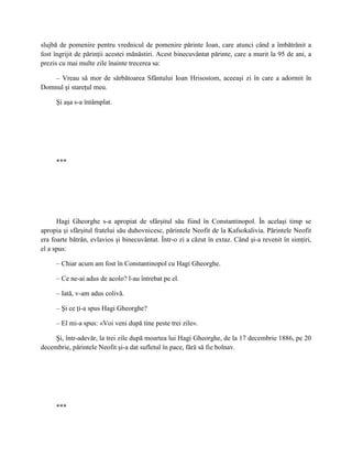 slujbă de pomenire pentru vrednicul de pomenire părinte Ioan, care atunci când a îmbătrânit a
fost îngrijit de părinţii acestei mănăstiri. Acest binecuvântat părinte, care a murit la 95 de ani, a
prezis cu mai multe zile înainte trecerea sa:

    – Vreau să mor de sărbătoarea Sfântului Ioan Hrisostom, aceeaşi zi în care a adormit în
Domnul şi stareţul meu.

     Şi aşa s-a întâmplat.




     ***




      Hagi Gheorghe s-a apropiat de sfârşitul său fiind în Constantinopol. În acelaşi timp se
apropia şi sfârşitul fratelui său duhovnicesc, părintele Neofit de la Kafsokalivia. Părintele Neofit
era foarte bătrân, evlavios şi binecuvântat. Într-o zi a căzut în extaz. Când şi-a revenit în simţiri,
el a spus:

     – Chiar acum am fost în Constantinopol cu Hagi Gheorghe.

     – Ce ne-ai adus de acolo? l-au întrebat pe el.

     – Iată, v-am adus colivă.

     – Şi ce ţi-a spus Hagi Gheorghe?

     – El mi-a spus: «Voi veni după tine peste trei zile».

     Şi, într-adevăr, la trei zile după moartea lui Hagi Gheorghe, de la 17 decembrie 1886, pe 20
decembrie, părintele Neofit şi-a dat sufletul în pace, fără să fie bolnav.




     ***
 