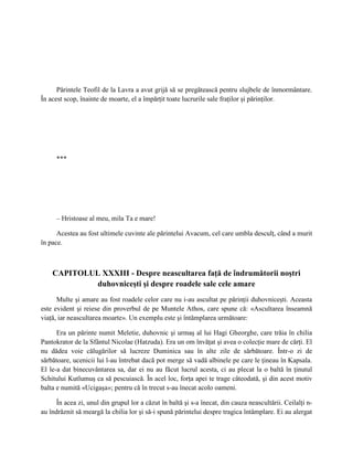 Părintele Teofil de la Lavra a avut grijă să se pregătească pentru slujbele de înmormântare.
În acest scop, înainte de moarte, el a împărţit toate lucrurile sale fraţilor şi părinţilor.




      ***




      – Hristoase al meu, mila Ta e mare!

      Acestea au fost ultimele cuvinte ale părintelui Avacum, cel care umbla desculţ, când a murit
în pace.



    CAPITOLUL XXXIII - Despre neascultarea faţă de îndrumătorii noştri
            duhovniceşti şi despre roadele sale cele amare
      Multe şi amare au fost roadele celor care nu i-au ascultat pe părinţii duhovniceşti. Aceasta
este evident şi reiese din proverbul de pe Muntele Athos, care spune că: «Ascultarea înseamnă
viaţă, iar neascultarea moarte». Un exemplu este şi întâmplarea următoare:

      Era un părinte numit Meletie, duhovnic şi urmaş al lui Hagi Gheorghe, care trăia în chilia
Pantokrator de la Sfântul Nicolae (Hatzuda). Era un om învăţat şi avea o colecţie mare de cărţi. El
nu dădea voie călugărilor să lucreze Duminica sau în alte zile de sărbătoare. Într-o zi de
sărbătoare, ucenicii lui l-au întrebat dacă pot merge să vadă albinele pe care le ţineau în Kapsala.
El le-a dat binecuvântarea sa, dar ei nu au făcut lucrul acesta, ci au plecat la o baltă în ţinutul
Schitului Kutlumuş ca să pescuiască. În acel loc, forţa apei te trage câteodată, şi din acest motiv
balta e numită «Ucigaşa»; pentru că în trecut s-au înecat acolo oameni.

      În acea zi, unul din grupul lor a căzut în baltă şi s-a înecat, din cauza neascultării. Ceilalţi n-
au îndrăznit să meargă la chilia lor şi să-i spună părintelui despre tragica întâmplare. Ei au alergat
 