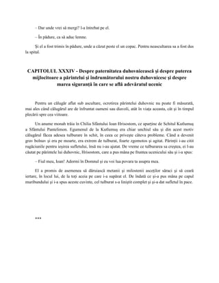 – Dar unde vrei să mergi? l-a întrebat pe el.

     – În pădure, ca să aduc lemne.

      Şi el a fost trimis în pădure, unde a căzut peste el un copac. Pentru neascultarea sa a fost dus
la spital.



 CAPITOLUL XXXIV - Despre paternitatea duhovnicească şi despre puterea
  mijlocitoare a părintelui şi îndrumătorului nostru duhovnicesc şi despre
             marea siguranţă în care se află adevăratul ucenic


     Pentru un călugăr aflat sub ascultare, ocrotirea părintelui duhovnic nu poate fi măsurată,
mai ales când călugărul are de înfruntat oameni sau diavoli, atât în viaţa aceasta, cât şi în timpul
plecării spre cea viitoare.

      Un anume monah trăia în Chilia Sfântului Ioan Hrisostom, ce aparţine de Schitul Kutlumuş
a Sfântului Pantelimon. Egumenul de la Kutlumuş era chiar unchiul său şi din acest motiv
călugărul făcea adesea tulburare în schit, în ceea ce priveşte câteva probleme. Când a devenit
grav bolnav şi era pe moarte, era extrem de tulburat, foarte zgomotos şi agitat. Părinţii i-au citit
rugăciunile pentru ieşirea sufletului, însă nu i-au ajutat. De vreme ce tulburarea sa creştea, ei l-au
căutat pe părintele lui duhovnic, Hrisostom, care a pus mâna pe fruntea ucenicului său şi i-a spus:

     – Fiul meu, Ioan! Adormi în Domnul şi eu voi lua povara ta asupra mea.

      El a promis de asemenea să dăruiască metanii şi milostenii asceţilor săraci şi să ceară
iertare, în locul lui, de la toţi aceia pe care i-a supărat el. De îndată ce şi-a pus mâna pe capul
muribundului şi i-a spus aceste cuvinte, cel tulburat s-a liniştit complet şi şi-a dat sufletul în pace.




     ***
 