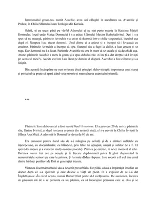 Ieromonahul greco-rus, numit Acachie, avea doi călugări în ascultarea sa, Averchie şi
Prohor, în Chilia Sfântului Ioan Teologul din Kerasia.

       Odată, ei au urcat până pe vârful Athosului şi au stat peste noapte la Katisma Maicii
Domnului, locul unde Maica Domnului i s-a arătat Sfântului Maxim Kafsokalivitul. Deşi i s-a
spus să nu meargă, părintele Averchie s-a urcat să doarmă într-o chilie singuratică, încuind uşa
după el. Noaptea l-au atacat demonii. Unul dintre ei a apărut şi a început să-l lovească cu
cruzime. Părintele Averchie a început să ţipe. Stareţul său a fugit la chilie, a luat crucea şi se
ruga. Dar demonul nu l-a lăsat. Părintele Averchie nu era în stare să se scoale şi să deschidă uşa.
Atunci părintele Acachie a mers la geam şi a spus duhului rău: «Cine ţi-a dat dreptul să-l loveşti
pe ucenicul meu?». Aceste cuvinte l-au făcut pe demon să dispară. Averchie a fost eliberat şi s-a
liniştit.

      Din această întâmplare ne sunt relevate două principii duhovniceşti: importanţa unui stareţ
şi pericolul ce poate să apară când voia proprie şi neascultarea ucenicului triumfă.




     ***




      Părintele Sava duhovnicul a fost numit Noul Hrisostom. El a petrecut 20 de ani cu părintele
său, Ilarion Iviritul, şi după trecerea acestuia din această viaţă, el s-a nevoit în Chilia Învierii la
Sfânta Ana Mică. A adormit în Domnul la vârsta de 80 de ani.

      Era cunoscut pentru darul său de a-i mângâia pe ceilalţi şi de a călăuzi sufletele cu
înţelepciune, cu discernământ, cu blândeţe, prin felul lui apropiat, smerit şi iubitor de a fi. El
spovedea mereu şi a vindecat mulţi oameni posedaţi. Primea pe oricine, în orice moment al zilei.
Dormea numai trei ore pe noapte şi în fiecare după-amiază putea fi găsit răspunzând la
nenumăratele scrisori pe care le primea. Şi la toate dădea răspuns. Este socotit a fi cel din urmă
dintre bărbaţii purtători de Duh ai generaţiei trecute.

     Virtutea discernământului său a devenit proverbială. De pildă, odată a împărtăşit imediat un
doctor după ce s-a spovedit şi care dusese o viaţă de păcat. El a explicat de ce i-a dat
Împărtăşania: «În cazul acesta, numai Duhul Sfânt poate să-l curăţească». De asemenea, încerca
să găsească căi de a se prezenta ca un păcătos, ca să încurajeze persoana care se căia şi se
 