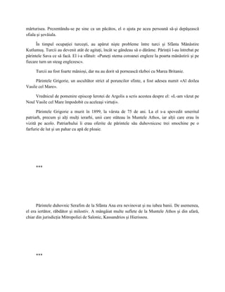 mărturisea. Prezentându-se pe sine ca un păcătos, el o ajuta pe acea persoană să-şi depăşească
sfiala şi şovăiala.

      În timpul ocupaţiei turceşti, au apărut nişte probleme între turci şi Sfânta Mănăstire
Kutlumuş. Turcii au devenit atât de agitaţi, încât se gândeau să o dărâme. Părinţii l-au întrebat pe
părintele Sava ce să facă. El i-a sfătuit: «Puneţi stema coroanei engleze la poarta mănăstirii şi pe
fiecare turn un steag englezesc».

     Turcii au fost foarte mânioşi, dar nu au dorit să pornească război cu Marea Britanie.

     Părintele Grigorie, un ascultător strict al poruncilor sfinte, a fost adesea numit «Al doilea
Vasile cel Mare».

     Vrednicul de pomenire episcop Ierotei de Argolis a scris acestea despre el: «L-am văzut pe
Noul Vasile cel Mare împodobit cu aceleaşi virtuţi».

      Părintele Grigorie a murit în 1899, la vârsta de 75 de ani. La el s-a spovedit smeritul
patriarh, precum şi alţi mulţi ierarhi, unii care stăteau în Muntele Athos, iar alţii care erau în
vizită pe acolo. Patriarhului îi erau oferite de părintele său duhovnicesc trei smochine pe o
farfurie de lut şi un pahar cu apă de ploaie.




     ***




      Părintele duhovnic Serafim de la Sfânta Ana era nevinovat şi nu iubea banii. De asemenea,
el era iertător, răbdător şi milostiv. A mângâiat multe suflete de la Muntele Athos şi din afară,
chiar din jurisdicţia Mitropoliei de Salonic, Kassandrios şi Hierissou.




     ***
 