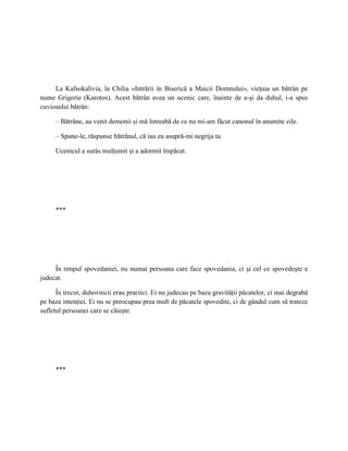 La Kafsokalivia, la Chilia «Intrării în Biserică a Maicii Domnului», vieţuia un bătrân pe
nume Grigorie (Karotos). Acest bătrân avea un ucenic care, înainte de a-şi da duhul, i-a spus
cuviosului bătrân:

     – Bătrâne, au venit demonii şi mă întreabă de ce nu mi-am făcut canonul în anumite zile.

     – Spune-le, răspunse bătrânul, că iau eu asupră-mi negrija ta.

     Ucenicul a surâs mulţumit şi a adormit împăcat.




     ***




     În timpul spovedaniei, nu numai persoana care face spovedania, ci şi cel ce spovedeşte e
judecat.

      În trecut, duhovnicii erau practici. Ei nu judecau pe baza gravităţii păcatelor, ci mai degrabă
pe baza intenţiei. Ei nu se preocupau prea mult de păcatele spovedite, ci de gândul cum să trateze
sufletul persoanei care se căieşte.




     ***
 