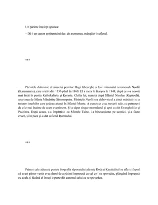 Un părinte înţelept spunea:

     – Dă-i un canon penitentului dar, de asemenea, mângâie-i sufletul.




     ***




      Părintele duhovnic al marelui postitor Hagi Gheorghe a fost minunatul ieromonah Neofit
(Karamantis), care a trăit din 1756 până în 1860. El a mers în Karyes în 1848, după ce s-a nevoit
mai întâi în pustia Kafsokalivia şi Kerasia. Chilia lui, numită după Sfântul Nicolae (Kaprouli),
aparţinea de Sfânta Mănăstire Simonopetra. Părintele Neofit era duhovnicul a cinci mănăstiri şi a
tuturor ierarhilor care şedeau atunci în Sfântul Munte. A cunoscut ziua trecerii sale, cu patruzeci
de zile mai înainte de acest eveniment. Şi-a săpat singur mormântul şi apoi a citit Evangheliile şi
Psaltirea. După aceea, s-a împărtăşit cu Sfintele Taine, i-a binecuvântat pe ucenici, şi-a făcut
cruce, şi în pace şi-a dat sufletul Domnului.




     ***




     Printre cele adunate pentru biografia răposatului părinte Kodrat Karakalitul se afla şi faptul
că acest păstor vestit avea darul de a pătimi împreună cu cel ce i se spovedea, plângând împreună
cu acela şi făcând el însuşi o parte din canonul celui ce se spovedea.
 