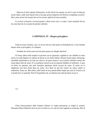 – Dacă am fi dorit, părinte Damaschin, să fim slăviţi de oameni, nu am fi venit să trăim pe
aceste stânci, unde eram lipsiţi chiar şi de apă, pentru dragostea lui Hristos şi împărăţia cerurilor.
Deci, pune aceste trei moaşte într-un loc ascuns, până la învierea morţilor.

      Cu evlavie şi bucurie, cuviosul pustnic a făcut exact cum i s-a spus. A pus moaştele într-un
loc ştiut doar de el şi neştiut de părinţii schitului.




                             CAPITOLUL IV - Despre priveghere


     Când cuviosul Acachie, care s-a nevoit într-un schit pustiu al Kafsokaliviei, a fost întrebat
despre somn şi priveghere, el a răspuns:

     – Jumătate de oră de somn este de ajuns pentru un călugăr adevărat!

     El însuşi stătea toată noaptea în picioare sau în genunchi, rugându-se sau cântând cu mare
râvnă, în ciuda faptului că suferea de hernie şi era foarte bătrân. Dormea foarte puţin, dimineaţa,
câteodată sprijinindu-se pe braţ sau altceva, de-ajuns pentru a nu-şi pierde claritatea minţii din
cauza lipsei mari de somn. El a considerat somnul ca pe un duşman înşelător al sufletului. A spus
că nimic nu sporeşte mai mult dorinţele păcătoase decât excesul de somn. Şi nimic nu le
stăpâneşte mai bine decât lipsa de somn. Şi-a făcut un pat din ramuri de copac subţiri şi
noduroase, fixate rar, fără saltea, astfel încât să nu-şi poată odihni trupul aşa cum ar fi dorit şi să
se poată trezi cu uşurinţă. Potrivit biografului său, nu dormea mai mult de patru ore pe zi.




     ***




     Chiar binecuvântatul sfânt Grigorie Palama s-a luptat permanent cu trupul şi somnul.
Deasupra Sfintei Mănăstiri de la Lavra, în chilia sa, el a stat trei luni rugându-se neîncetat, fără să
 