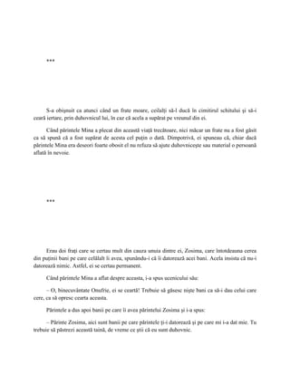 ***




      S-a obişnuit ca atunci când un frate moare, ceilalţi să-l ducă în cimitirul schitului şi să-i
ceară iertare, prin duhovnicul lui, în caz că acela a supărat pe vreunul din ei.

      Când părintele Mina a plecat din această viaţă trecătoare, nici măcar un frate nu a fost găsit
ca să spună că a fost supărat de acesta cel puţin o dată. Dimpotrivă, ei spuneau că, chiar dacă
părintele Mina era deseori foarte obosit el nu refuza să ajute duhovniceşte sau material o persoană
aflată în nevoie.




     ***




     Erau doi fraţi care se certau mult din cauza unuia dintre ei, Zosima, care întotdeauna cerea
din puţinii bani pe care celălalt îi avea, spunându-i că îi datorează acei bani. Acela insista că nu-i
datorează nimic. Astfel, ei se certau permanent.

     Când părintele Mina a aflat despre aceasta, i-a spus ucenicului său:

      – O, binecuvântate Onufrie, ei se ceartă! Trebuie să găsesc nişte bani ca să-i dau celui care
cere, ca să opresc cearta aceasta.

     Părintele a dus apoi banii pe care îi avea părintelui Zosima şi i-a spus:

      – Părinte Zosima, aici sunt banii pe care părintele ţi-i datorează şi pe care mi i-a dat mie. Tu
trebuie să păstrezi această taină, de vreme ce ştii că eu sunt duhovnic.
 