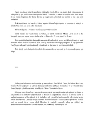 Apoi, imediat, a intrat în ascultarea părintelui Neofit. El nu s-a gândit dacă putea sau nu să
aibă pâine şi apă, dădea numai mulţumire Maicii Domnului că a fost încredinţat unui mare ascet.
Ei au rămas împreună în tăcere deplină şi rugăciune neîncetată cu lacrimi şi nu s-au oprit
niciodată.

     În Katunakia nu era biserică. Pentru a primi Sfânta Împărtăşanie, ei trebuiau să meargă la
Sfânta Ana Mică sau la un schit mai mare.

     Părintele Ignatie a fost tuns monah cu acordul mănăstirii.

      Când părinţii au văzut marea sa virtute, au cerut Mănăstirii Marea Lavră ca el să fie
hirotonit preot, nu numai pentru slujbe, ci şi ca duhovnic. El avea atunci 26 de ani.

     Toţi părinţii isihaşti din Katunakia au putut să înţeleagă că nu era un bărbat obişnuit, ci unul
deosebit. El era atât de ascultător, încât chiar şi pentru nevoile trupeşti se pleca în faţa părintelui
Neofit, care adesea îl trimitea desculţ prin zăpadă la Karyes şi el nu refuza niciodată.

      Toţi sârbii, ruşii, bulgarii şi românii din acea zonă s-au spovedit la el, pentru că era un om
drept.




     ***




     Neîntrecut îndrumător duhovnicesc şi spoveditor a fost Mihail Orbul, la Sfânta Biserică a
Marilor Voievozi (metoc al Chiliei «Intrarea în Biserică a Maicii Domnului» de la Schitul Sfânta
Ana), biserică aflată în cartierul Nea Elvetia (Noua Elveţie) din Atena.

       Mulţime mare de suflete a alergat să se uşureze de povara păcatelor sale, găsind în sfinţia sa
un părinte şi un sfătuitor experimentat şi discret şi adăpându-se astfel de la izvorul curat al
tradiţiei ortodoxe, al învăţăturii şi al slujbelor, sub epitrahilul duhovnicului orb, găsind acolo
liman duhovnicesc. Oază de linişte şi alinare duhovnicească s-a făcut «cuibul» părintelui Mihail,
mai cu seamă într-o vreme când bântuiau în capitală curentele aduse de străini: ale
protestantismului raţionalist, ale bavarezilor, ale lui Otto şi ale urmaşilor săi.
 