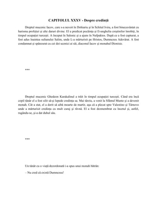 CAPITOLUL XXXV - Despre credinţă
      Dreptul mucenic Iacov, care s-a nevoit în Dohiariu şi în Schitul Iviru, a fost binecuvântat cu
harisma profeţiei şi alte daruri divine. El a predicat pocăinţa şi Evanghelia creştinilor înrobiţi, în
timpul ocupaţiei turceşti. A început în Salonic şi a ajuns în Nafpaktos. După ce a fost capturat, a
fost adus înaintea sultanului Salim, unde L-a mărturisit pe Hristos, Dumnezeu Adevărat. A fost
condamnat şi spânzurat cu cei doi ucenici ai săi, diaconul Iacov şi monahul Dionisie.




     ***




      Dreptul mucenic Ghedeon Karakalinul a trăit în timpul ocupaţiei turceşti. Când era încă
copil tânăr el a fost silit să-şi lepede credinţa sa. Mai târziu, a venit la Sfântul Munte şi a devenit
monah. Cât a stat, el a dorit să aibă moarte de martir, aşa că a plecat spre Valestino şi Târnovo
unde a mărturisit credinţa cu mult curaj şi râvnă. El a fost dezmembrat cu încetul şi, astfel,
rugându-se, şi-a dat duhul său.




     ***




     Un tânăr cu o viaţă dezordonată i-a spus unui monah bătrân:

     – Nu cred că există Dumnezeu!
 