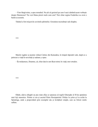 – Vino lângă mine, a spus monahul. Nu ştii că greierul pe care-l auzi cântând acum vorbeşte
despre Dumnezeu? Nu vezi blana pisicii mele cum este? Nici chiar regina Frederika n-a avut o
haină ca aceasta.

     Tânărul a fost mişcat de cuvintele părintelui. Greutatea necredinţei sale dispăru.




     ***




      Marele rugător şi pustnic isihast Calinic din Katunakia, în timpul răposării sale, după ce a
petrecut o viaţă în nevoinţă şi sudoare, a spus:

     – Îţi mulţumesc, Doamne, că, chiar dacă n-am făcut nimic în viaţă, mor ortodox.




     ***




      Odată, câţiva călugări au pus nişte afişe ce spuneau că regele Gheorghe al II-lea aparţinea
unei loji masonice. Printre ei era şi ascetul Petru Hosiopetritul. Poliţia l-a p rin s şi l-a exilat la
Spinaloga, unde a propovăduit prin exemplul său şi învăţături simple, care au folosit multe
suflete.
 
