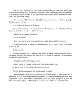 Enoh, un ascet român, a trăit într-o casă părăsită din Karyes. Autorităţile atonite l-au
anunţat că trebuie să se mute în altă parte, deoarece era prea periculos să continue să trăiască în
acel loc. Pentru o clipă, el a stat în faţa funcţionarului care adusese ordinul, gândindu-se adânc,
apoi a spus într-un mod simplu:

     – Eu sunt slujitorul lui Dumnezeu. Dacă El vrea ca această casă să se dărâme, aşa va fi.
Dacă nu vrea, nu va fi aşa.

     El nu s-a mutat şi nimic nu s-a întâmplat.

      Într-un mod asemănător i-a răspuns şi diaconului Atanasie, când a fost la Salonic pentru un
tratament medical, iar diaconul l-a găzduit în casa sa:

     – Părinte, hai să ieşim din apartament.

     – De ce? a întrebat el.

     – Pentru că există pericolul ca această clădire să cadă şi să ne ucidă. Este cutremur.

      – O, Enoh e slujitorul lui Dumnezeu! Dacă Dumnezeu vrea ca această casă să cadă, aşa va
fi. Dacă nu, nu.

     Şi el a stat acolo.

      Diaconul Atanasie a spus că părintele Enoh a mers la Salonic în haine zdrenţuite. Hainele
lui atârnau în dreapta şi-n stânga şi erau ţinute la un loc cu un ac de siguranţă. Era amuzant să-l
vezi trecând străzile cu trafic.

     – Hai, părinte, grăbeşte-te! strigau oamenii.

     – De ce? întreba el. Lasă-i să aştepte un pic. Sunt bătrân şi nu pot fugi.

     Şi el făcea semn cu mâna dreaptă să se oprească maşinile.

     Doctorii din Salonic ne-au povestit mai târziu ce le-a spus lor:

     – Ei (fraţii atoniţi) mi-au spus să fac operaţie, dar eu refuz, pentru că orice călugăr care e
mai bătrân de 65 de ani nu supravieţuieşte unei operaţii, şi eu vreau să mor pe Munte, locul meu
de pocăinţă. Dacă-mi puteţi da nişte medicamente, le voi lua, dar am aproape 80 de ani şi nu
vreau să fiu operat departe de Muntele Athos. Eu vreau să mor în Grădina Maicii Domnului.
 
