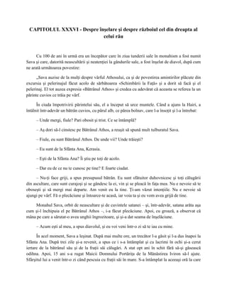 CAPITOLUL XXXVI - Despre înşelare şi despre războiul cel din dreapta al
                            celui rău


      Cu 100 de ani în urmă era un începător care în ziua tunderii sale în monahism a fost numit
Sava şi care, datorită neascultării şi neatenţiei la gândurile sale, a fost înşelat de diavol, după cum
ne arată următoarea povestire:

      „Sava auzise de la mulţi despre vârful Athosului, ca şi de povestirea amintirilor plăcute din
excursia şi pelerinajul făcut acolo de sărbătoarea «Schimbării la Faţă» şi a dorit să facă şi el
pelerinaj. El tot auzea expresia «Bătrânul Athos» şi credea cu adevărat că aceasta se referea la un
părinte cuvios ce trăia pe vârf.

      În ciuda împotrivirii părintelui său, el a început să urce muntele. Când a ajuns la Hairi, a
întâlnit într-adevăr un bătrân cuvios, cu părul alb, ce părea bolnav, care l-a însoţit şi l-a întrebat:

     – Unde mergi, fiule? Pari obosit şi trist. Ce se întâmplă?

     – Aş dori să-l cinstesc pe Bătrânul Athos, a reuşit să spună mult tulburatul Sava.

     – Fiule, eu sunt Bătrânul Athos. De unde vii? Unde trăieşti?

     – Eu sunt de la Sfânta Ana, Kerasia.

     – Eşti de la Sfânta Ana? Îi ştiu pe toţi de acolo.

     – Dar eu de ce nu te cunosc pe tine? E foarte ciudat.

      – Nu-ţi face griji, a spus presupusul bătrân. Eu sunt sfătuitor duhovnicesc şi toţi călugării
din ascultare, care sunt curajoşi şi se gândesc la ei, vin şi se pleacă în faţa mea. Nu e nevoie să te
oboseşti şi să mergi mai departe. Am venit eu la tine. Ţi-am văzut intenţiile. Nu e nevoie să
ajungi pe vârf. Fă o plecăciune şi întoarce-te acasă, iar voia ta şi eu vom avea grijă de tine.

    Monahul Sava, orbit de neascultare şi de cuvintele satanei – şi, într-adevăr, satana arăta aşa
cum şi-l închipuia el pe Bătrânul Athos –, i-a făcut plecăciune. Apoi, cu groază, a observat că
mâna pe care a sărutat-o avea unghii îngrozitoare, şi şi-a dat seama de înşelăciune.

     – Acum eşti al meu, a spus diavolul, şi eu voi veni într-o zi să te iau cu mine.

      În acel moment, Sava a leşinat. După mai multe ore, un trecător l-a găsit şi l-a dus înapoi la
Sfânta Ana. După trei zile şi-a revenit, a spus ce i s-a întâmplat şi cu lacrimi în ochi şi-a cerut
iertare de la bătrânul său şi de la fraţii săi călugări. A stat opt ani în schit fără să-şi găsească
odihna. Apoi, 15 ani s-a rugat Maicii Domnului Portăriţa de la Mănăstirea Iviron să-l ajute.
Sfârşitul lui a venit într-o zi când pescuia cu fraţii săi în mare. S-a întâmplat la aceeaşi oră la care
 