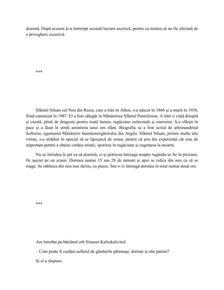 doarmă. După aceasta şi-a întrerupt această lucrare ascetică, pentru ca mintea să nu fie afectată de
o priveghere excesivă.




     ***




      Sfântul Siluan cel Nou din Rusia, care a trăit în Athos, s-a născut în 1866 şi a murit în 1938,
fiind canonizat în 1987. El a fost călugăr la Mănăstirea Sfântul Pantelimon. A trăit o viaţă dreaptă
şi curată, plină de dragoste pentru toată lumea, rugăciune neîncetată şi smerenie. S-a sfârşit în
pace şi a lăsat în urmă amintirea unui om sfânt. Biografia sa a fost scrisă de arhimandritul
Sofronie, egumenul Mănăstirii Inaintemergătorului din Anglia. Sfântul Siluan, printre multe alte
virtuţi, s-a străduit în special să se lipsească de somn, pentru că ştia din experienţă cât este de
important pentru a obţine curăţia minţii, sporirea în rugăciune şi cugetarea la moarte.

      Nu se întindea în pat ca să doarmă, ci-şi petrecea întreaga noapte rugându-se fie în picioare,
fie aşezat pe un scaun. Dormea numai 15 sau 20 de minute şi apoi se ridica din nou ca să se
roage. Se odihnea din nou mai târziu, cu pauze. Într-o zi întreagă dormea în total numai două ore.




     ***




     Am întrebat pe bătrânul orb Simeon Kafsokalivitul:

     – Cum poate fi curăţat sufletul de gândurile pătimaşe, dorinţe şi alte patimi?

     Şi el a răspuns:
 