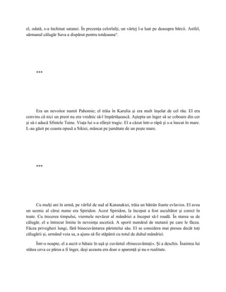 el, odată, s-a închinat satanei. În prezenţa celorlalţi, un vârtej l-a luat pe deasupra bărcii. Astfel,
sărmanul călugăr Sava a dispărut pentru totdeauna“.




      ***




       Era un nevoitor numit Pahomie; el trăia în Karulia şi era mult înşelat de cel rău. El era
convins că nici un preot nu era vrednic să-l împărtăşească. Aştepta un înger să se coboare din cer
şi să-i aducă Sfintele Taine. Viaţa lui s-a sfârşit tragic. El a căzut într-o râpă şi s-a înecat în mare.
L-au găsit pe coasta opusă a Sikiei, mâncat pe jumătate de un peşte mare.




      ***




      Cu mulţi ani în urmă, pe vârful de sud al Katunakiei, trăia un bătrân foarte evlavios. El avea
un ucenic al cărui nume era Spiridon. Acest Spiridon, la început a fost ascultător şi corect în
toate. Cu trecerea timpului, viermele nevăzut al mândriei a început să-l roadă. În starea sa de
călugăr, el a întrecut limita în nevoinţa ascetică. A sporit numărul de metanii pe care le făcea.
Făcea privegheri lungi, fără binecuvântarea părintelui său. El se considera mai presus decât toţi
călugării şi, urmând voia sa, a ajuns să fie stăpânit cu totul de duhul mândriei.

      Într-o noapte, el a auzit o bătaie în uşă şi cuvântul «binecuvântaţi». Şi a deschis. Înaintea lui
stătea ceva ce părea a fi înger, deşi aceasta era doar o aparenţă şi nu o realitate.
 