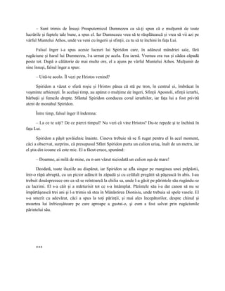 – Sunt trimis de Însuşi Preaputernicul Dumnezeu ca să-ţi spun că e mulţumit de toate
lucrările şi faptele tale bune, a spus el. Iar Dumnezeu vrea să te răsplătească şi vrea să vii azi pe
vârful Muntelui Athos, unde va veni cu îngerii şi sfinţii, ca tu să te închini în faţa Lui.

      Falsul înger i-a spus aceste lucruri lui Spiridon care, în adâncul mândriei sale, fără
rugăciune şi harul lui Dumnezeu, l-a urmat pe acela. Era iarnă. Vremea era rea şi cădea zăpadă
peste tot. După o călătorie de mai multe ore, el a ajuns pe vârful Muntelui Athos. Mulţumit de
sine însuşi, falsul înger a spus:

     – Uită-te acolo. Îl vezi pe Hristos venind?

      Spiridon a văzut o sferă roşie şi Hristos părea că stă pe tron, în centrul ei, îmbrăcat în
veşminte arhiereşti. În acelaşi timp, au apărut o mulţime de îngeri, Sfinţii Apostoli, sfinţii ierarhi,
bărbaţii şi femeile drepte. Sfântul Spiridon conducea corul ierarhilor, iar faţa lui a fost privită
atent de monahul Spiridon.

     Între timp, falsul înger îl îndemna:

      – La ce te uiţi? De ce pierzi timpul? Nu vezi că vine Hristos? Du-te repede şi te închină în
faţa Lui.

       Spiridon a păşit şovăielnic înainte. Cineva trebuie să se fi rugat pentru el în acel moment,
căci a observat, surprins, că presupusul Sfânt Spiridon purta un culion uriaş, înalt de un metru, iar
el ştia din icoane că este mic. El a făcut cruce, spunând:

     – Doamne, ai milă de mine, eu n-am văzut niciodată un culion aşa de mare!

      Deodată, toate iluziile au dispărut, iar Spiridon se afla singur pe marginea unei prăpăstii,
într-o râpă abruptă, cu un picior adâncit în zăpadă şi cu celălalt pregătit să păşească în abis. I-au
trebuit douăsprezece ore ca să se reîntoarcă la chilia sa, unde l-a găsit pe părintele său rugându-se
cu lacrimi. El s-a căit şi a mărturisit tot ce s-a întâmplat. Părintele său i-a dat canon să nu se
împărtăşească trei ani şi l-a trimis să stea în Mănăstirea Dionisiu, unde trebuia să spele vasele. El
s-a smerit cu adevărat, căci a spus la toţi părinţii, şi mai ales începătorilor, despre chinul şi
moartea lui înfricoşătoare pe care aproape a gustat-o, şi cum a fost salvat prin rugăciunile
părintelui său.




     ***
 